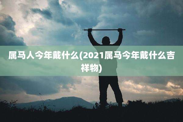 属马人今年戴什么(2021属马今年戴什么吉祥物)