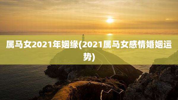 属马女2021年姻缘(2021属马女感情婚姻运势)