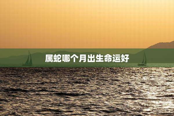 属蛇哪个月出生命运好