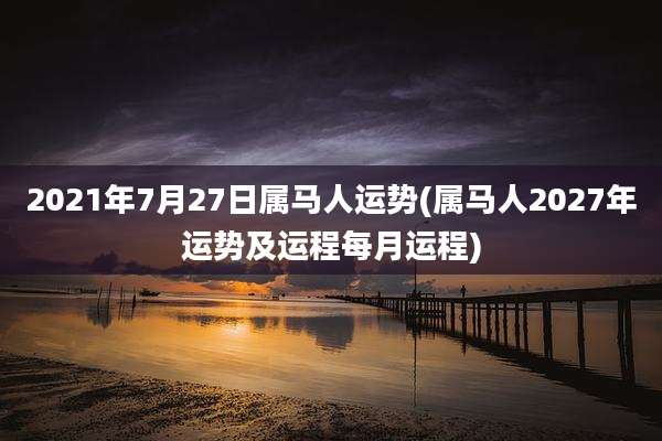 2021年7月27日属马人运势(属马人2027年运势及运程每月运程)