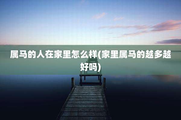 属马的人在家里怎么样(家里属马的越多越好吗)