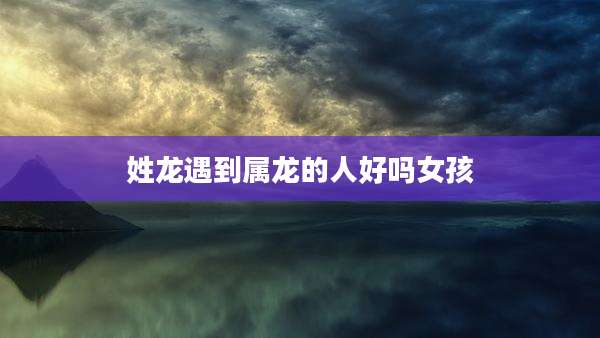 姓龙遇到属龙的人好吗女孩