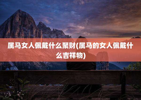属马女人佩戴什么聚财(属马的女人佩戴什么吉祥物)