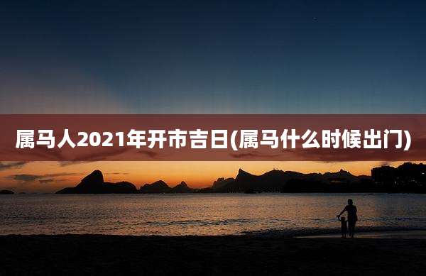 属马人2021年开市吉日(属马什么时候出门)
