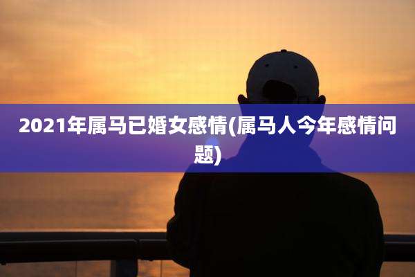 2021年属马已婚女感情(属马人今年感情问题)