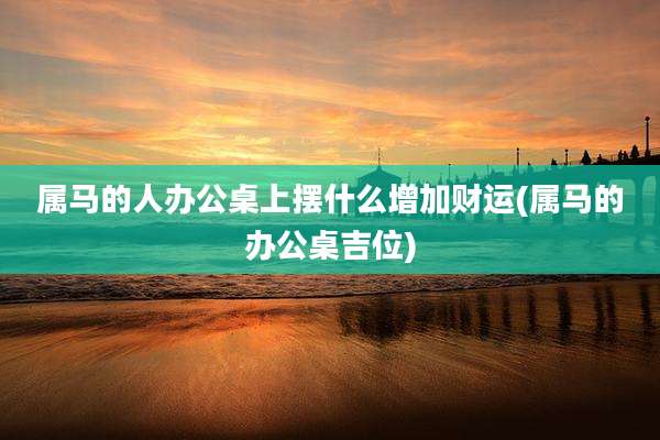 属马的人办公桌上摆什么增加财运(属马的办公桌吉位)