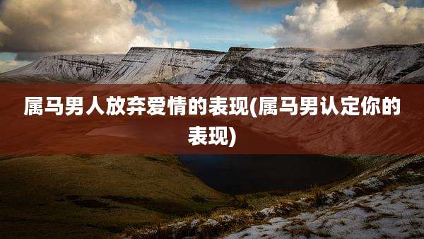 属马男人放弃爱情的表现(属马男认定你的表现)
