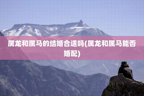 属龙和属马的结婚合适吗(属龙和属马能否婚配)