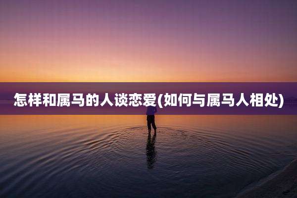 怎样和属马的人谈恋爱(如何与属马人相处)