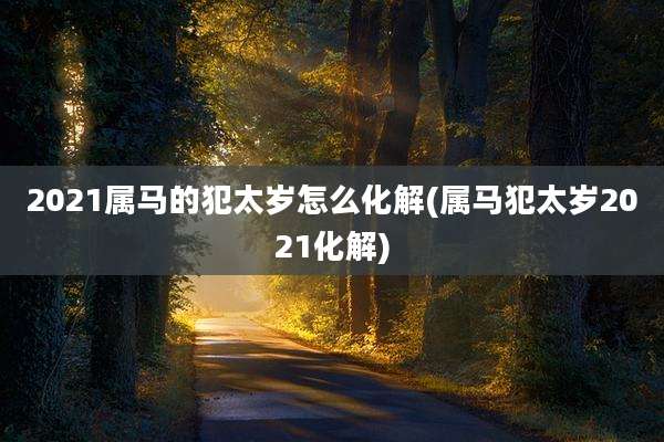 2021属马的犯太岁怎么化解(属马犯太岁2021化解)