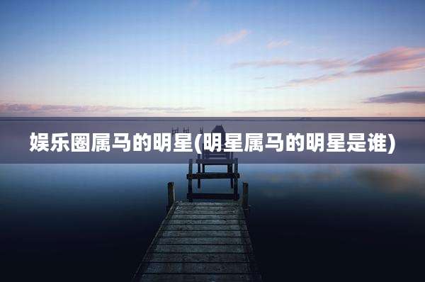 娱乐圈属马的明星(明星属马的明星是谁)