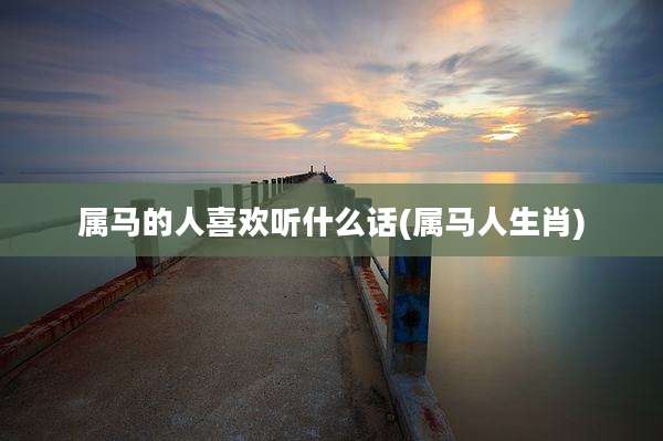 属马的人喜欢听什么话(属马人生肖)