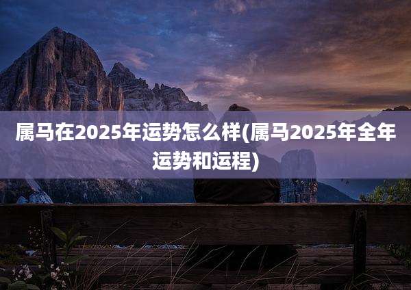 属马在2025年运势怎么样(属马2025年全年运势和运程)