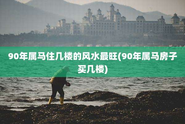 90年属马住几楼的风水最旺(90年属马房子买几楼)