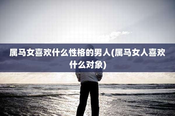 属马女喜欢什么性格的男人(属马女人喜欢什么对象)