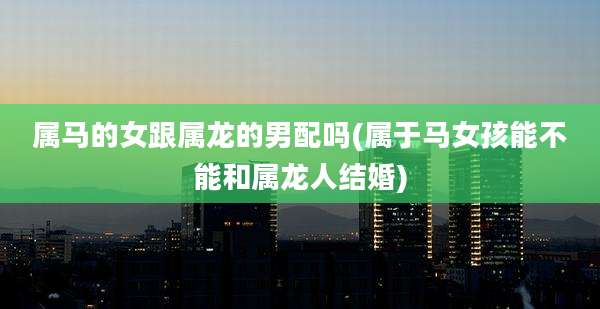 属马的女跟属龙的男配吗(属于马女孩能不能和属龙人结婚)