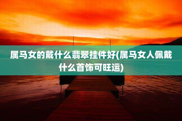 属马女的戴什么翡翠挂件好(属马女人佩戴什么首饰可旺运)