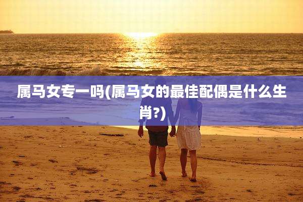 属马女专一吗(属马女的最佳配偶是什么生肖?)