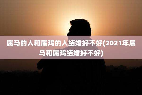 属马的人和属鸡的人结婚好不好(2021年属马和属鸡结婚好不好)