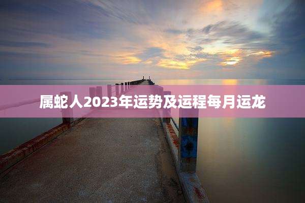 属蛇人2023年运势及运程每月运龙