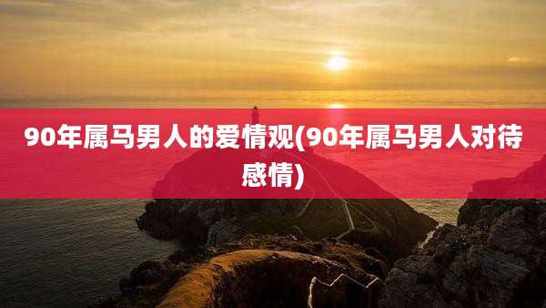 90年属马男人的爱情观(90年属马男人对待感情)