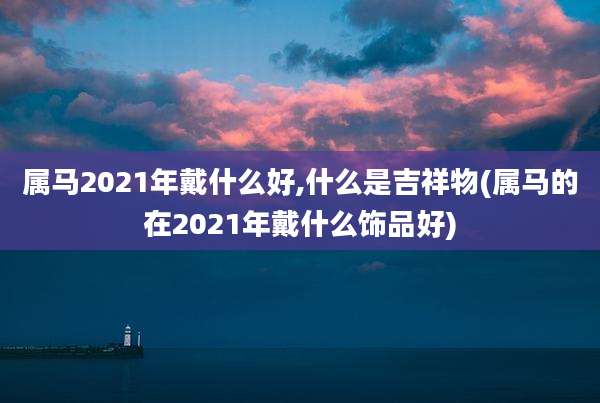 属马2021年戴什么好,什么是吉祥物(属马的在2021年戴什么饰品好)