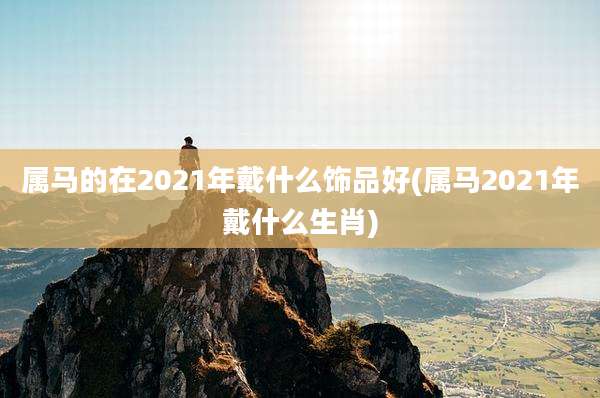属马的在2021年戴什么饰品好(属马2021年戴什么生肖)