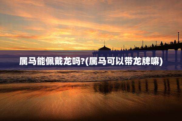 属马能佩戴龙吗?(属马可以带龙牌嘛)