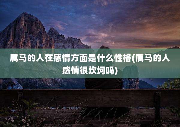 属马的人在感情方面是什么性格(属马的人感情很坎坷吗)