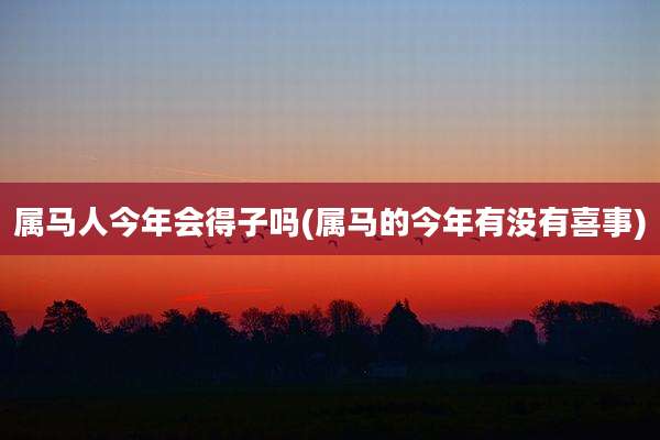 属马人今年会得子吗(属马的今年有没有喜事)