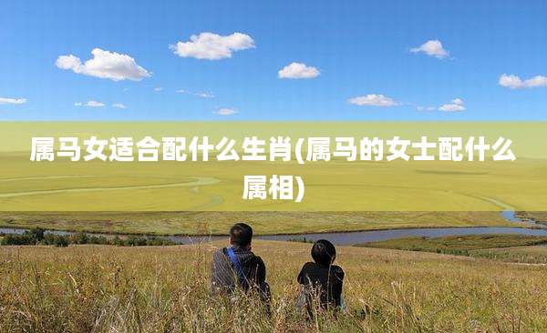 属马女适合配什么生肖(属马的女士配什么属相)