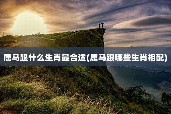 属马跟什么生肖最合适(属马跟哪些生肖相配)