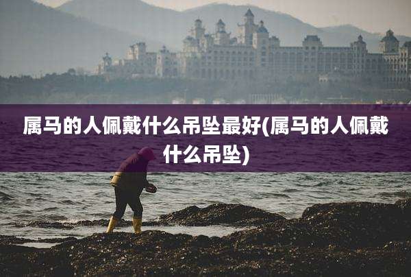 属马的人佩戴什么吊坠最好(属马的人佩戴什么吊坠)