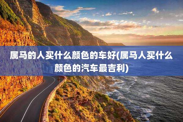 属马的人买什么颜色的车好(属马人买什么颜色的汽车最吉利)