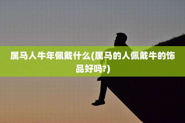 属马人牛年佩戴什么(属马的人佩戴牛的饰品好吗?)