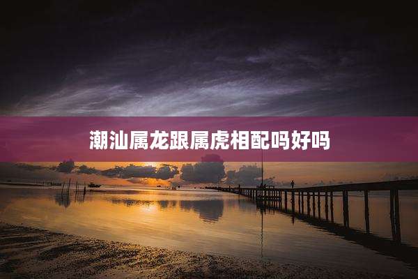 潮汕属龙跟属虎相配吗好吗