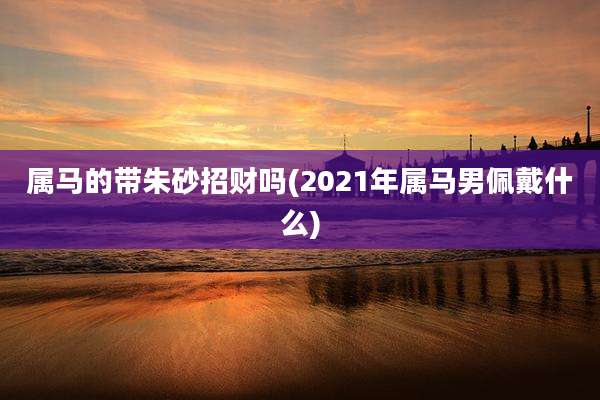 属马的带朱砂招财吗(2021年属马男佩戴什么)