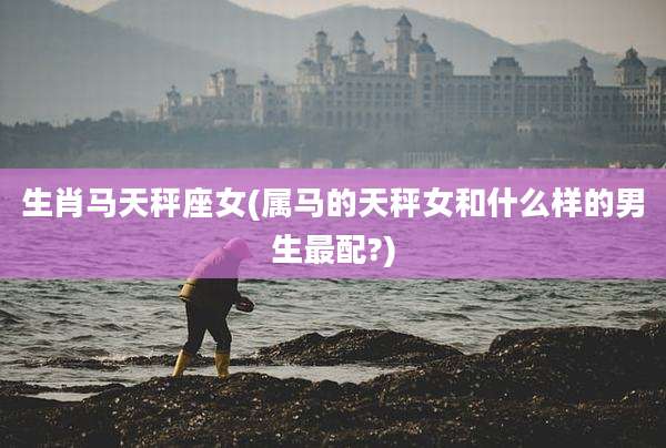 生肖马天秤座女(属马的天秤女和什么样的男生最配?)