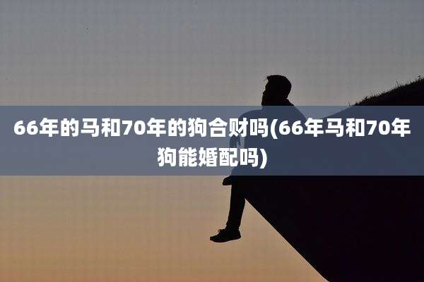 66年的马和70年的狗合财吗(66年马和70年狗能婚配吗)