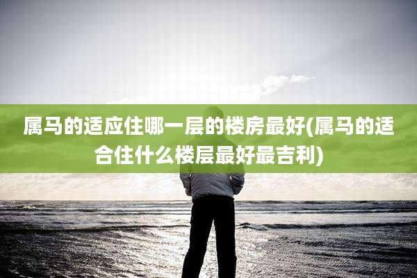 属马的适应住哪一层的楼房最好(属马的适合住什么楼层最好最吉利)
