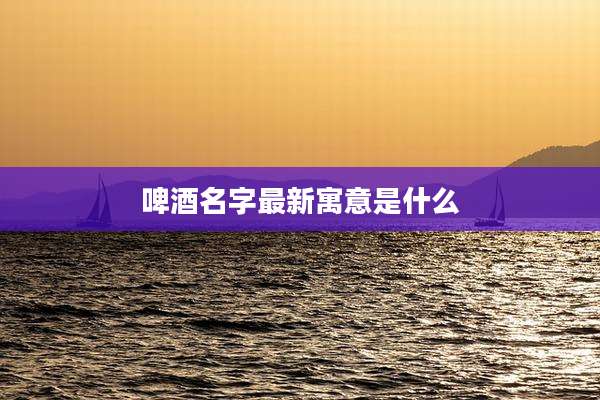 啤酒名字最新寓意是什么