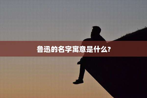 鲁迅的名字寓意是什么?