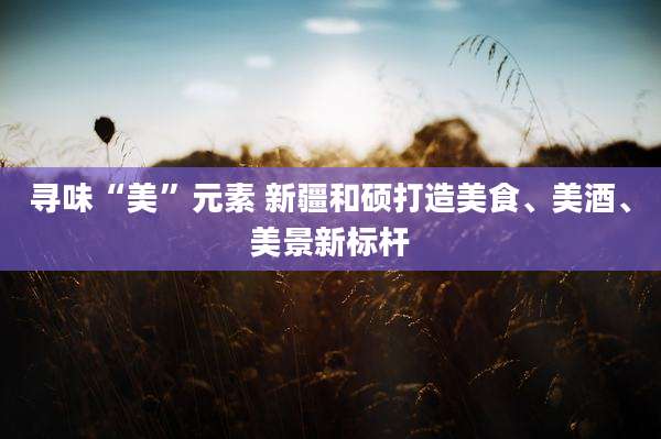 寻味“美”元素 新疆和硕打造美食、美酒、美景新标杆