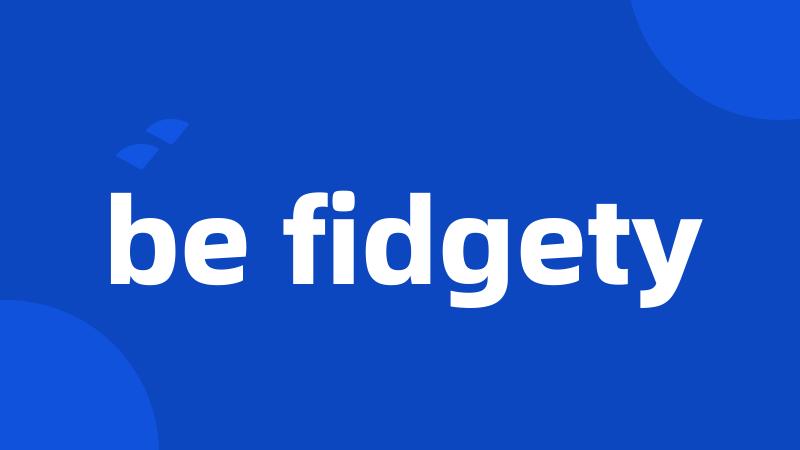 be fidgety