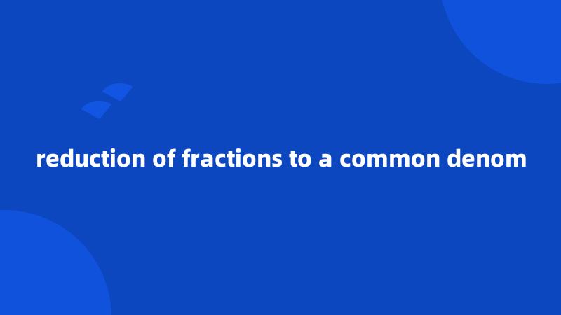 reduction of fractions to a common denom