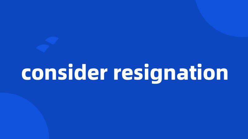 consider resignation