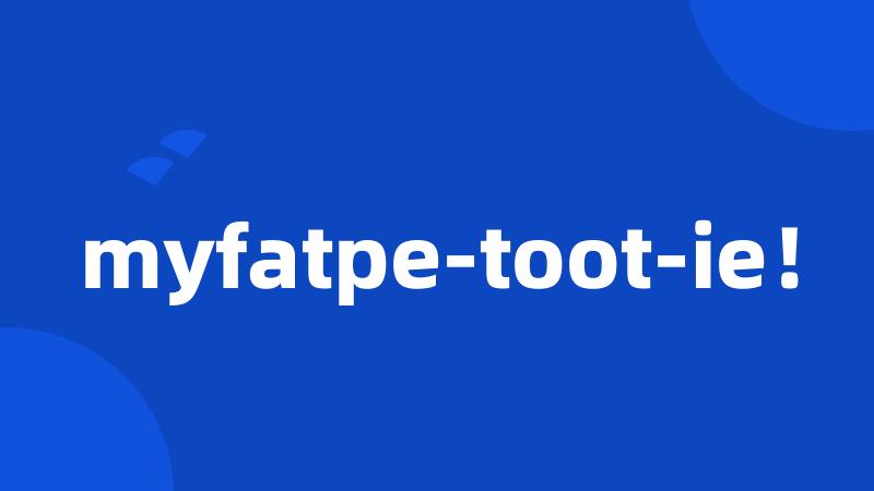 myfatpe-toot-ie！