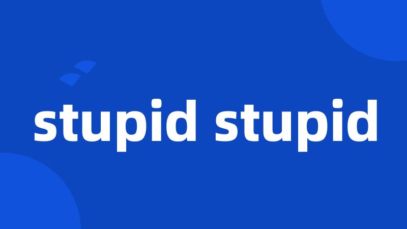 stupid stupid