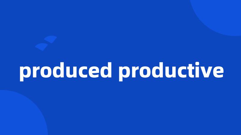 produced productive