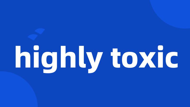 highly toxic